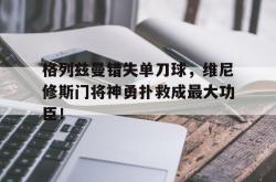 格列兹曼错失单刀球，维尼修斯门将神勇扑救成最大功臣！的简单介绍